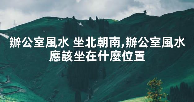 辦公室風水 坐北朝南,辦公室風水應該坐在什麼位置